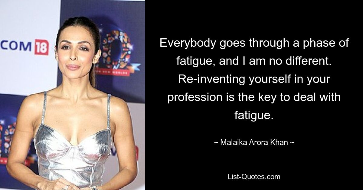 Everybody goes through a phase of fatigue, and I am no different. Re-inventing yourself in your profession is the key to deal with fatigue. — © Malaika Arora Khan