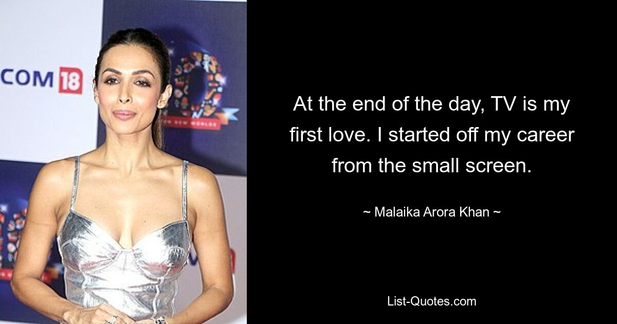 At the end of the day, TV is my first love. I started off my career from the small screen. — © Malaika Arora Khan