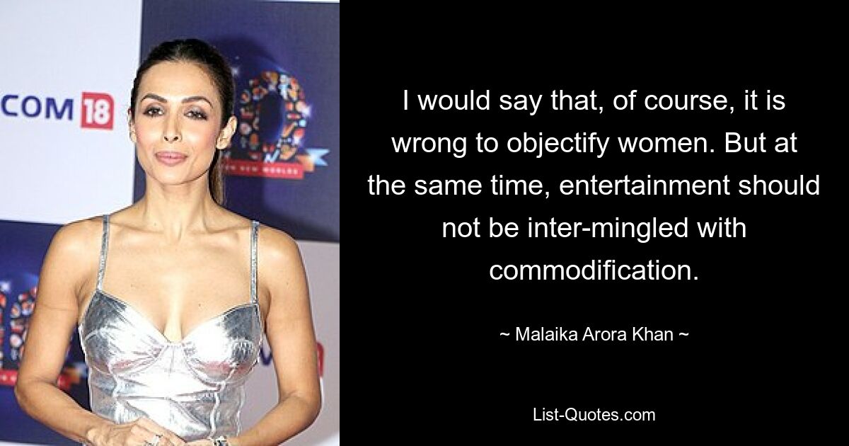 I would say that, of course, it is wrong to objectify women. But at the same time, entertainment should not be inter-mingled with commodification. — © Malaika Arora Khan