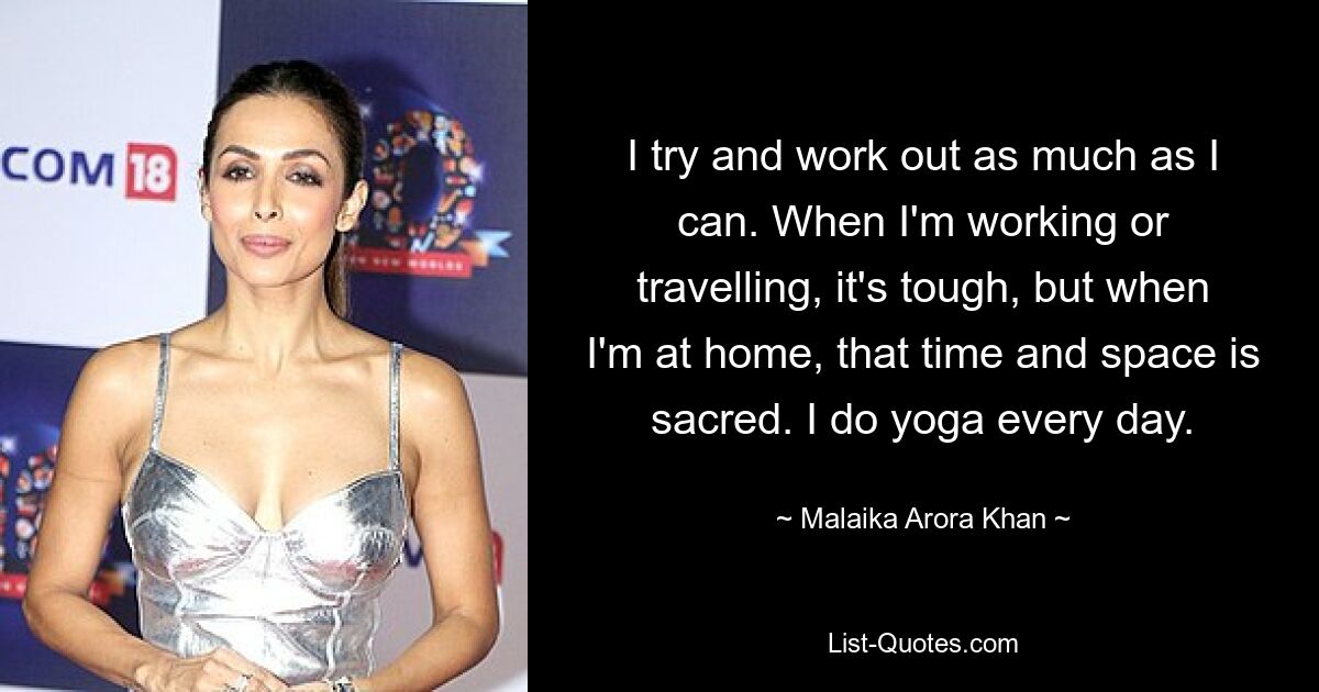 I try and work out as much as I can. When I'm working or travelling, it's tough, but when I'm at home, that time and space is sacred. I do yoga every day. — © Malaika Arora Khan