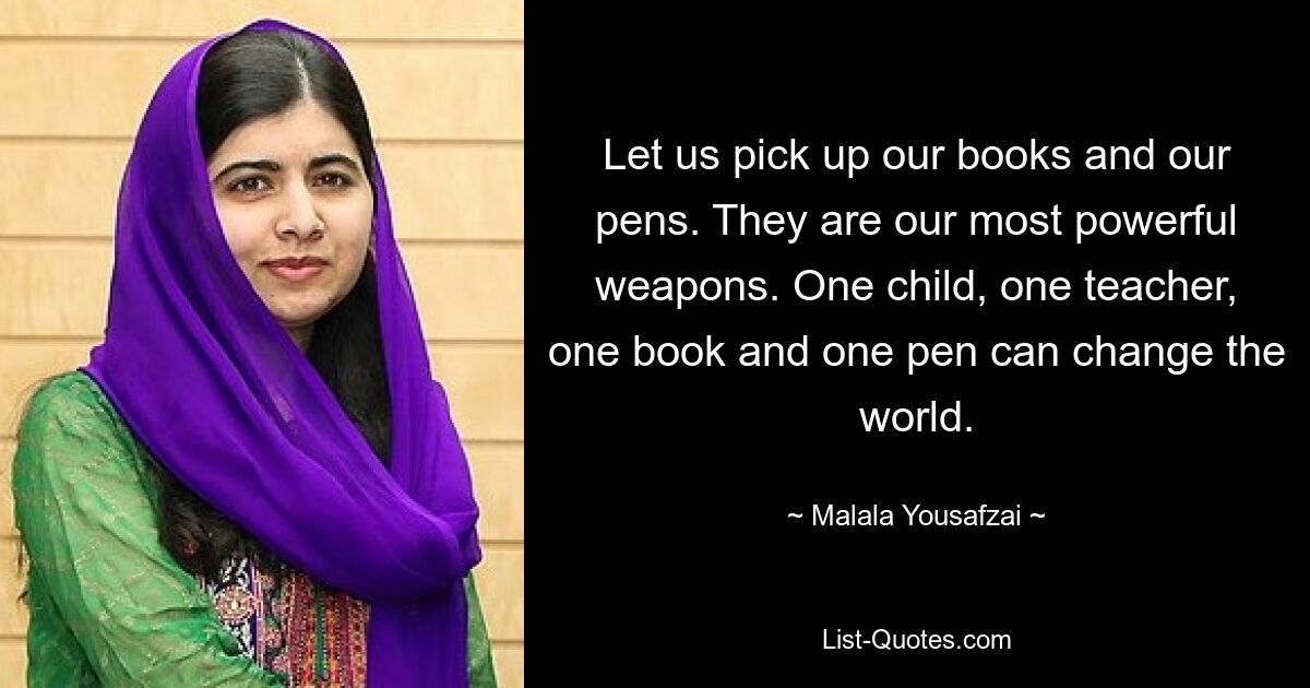 Let us pick up our books and our pens. They are our most powerful weapons. One child, one teacher, one book and one pen can change the world. — © Malala Yousafzai