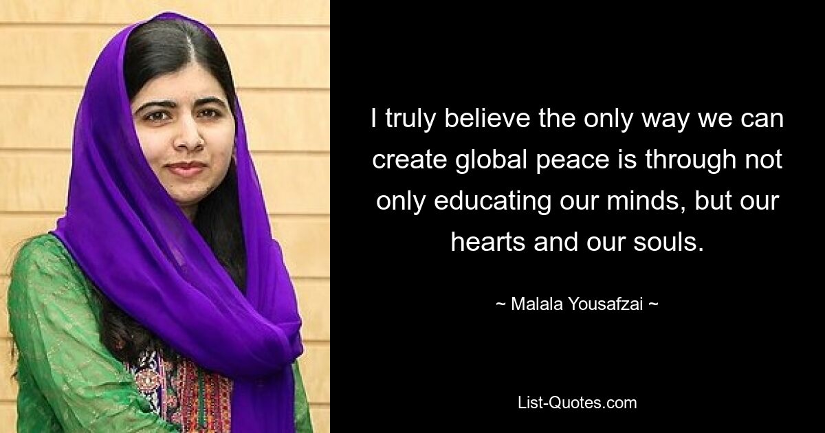 I truly believe the only way we can create global peace is through not only educating our minds, but our hearts and our souls. — © Malala Yousafzai