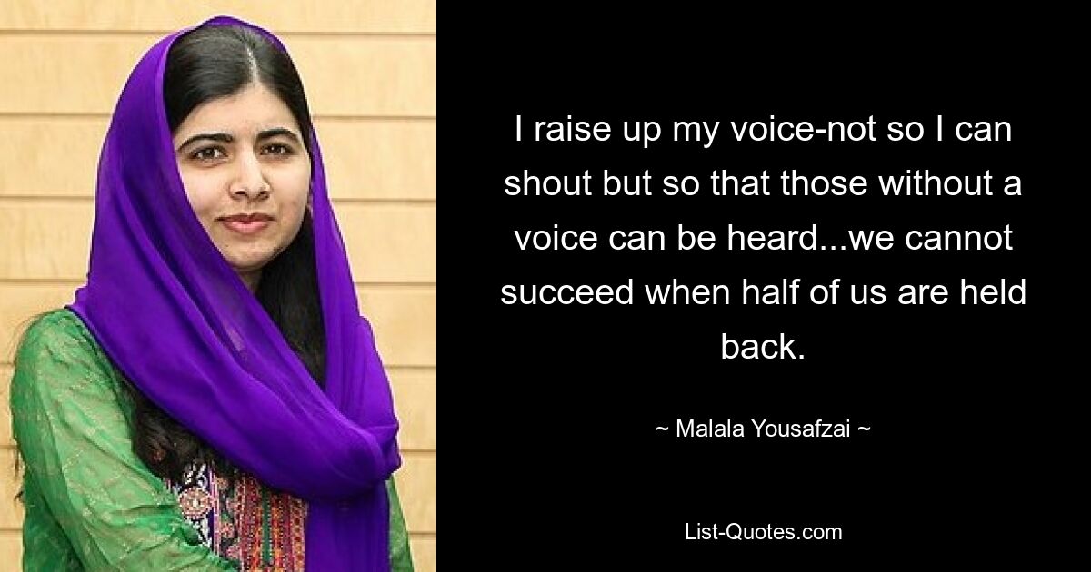 I raise up my voice-not so I can shout but so that those without a voice can be heard...we cannot succeed when half of us are held back. — © Malala Yousafzai