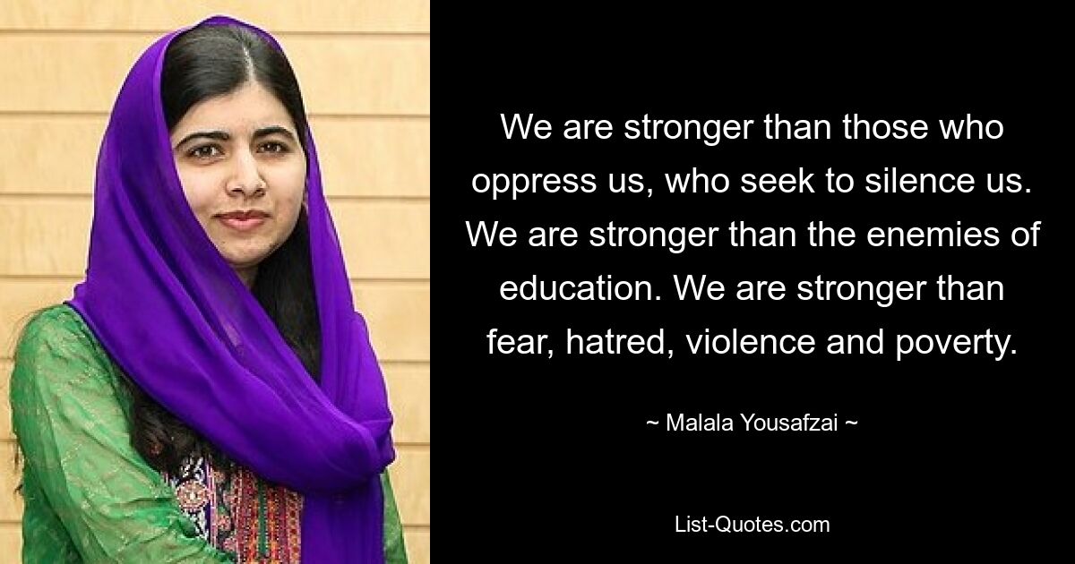 Wir sind stärker als diejenigen, die uns unterdrücken und uns zum Schweigen bringen wollen. Wir sind stärker als die Feinde der Bildung. Wir sind stärker als Angst, Hass, Gewalt und Armut. — © Malala Yousafzai