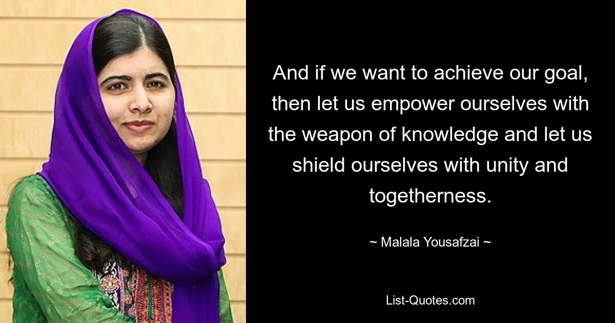 And if we want to achieve our goal, then let us empower ourselves with the weapon of knowledge and let us shield ourselves with unity and togetherness. — © Malala Yousafzai