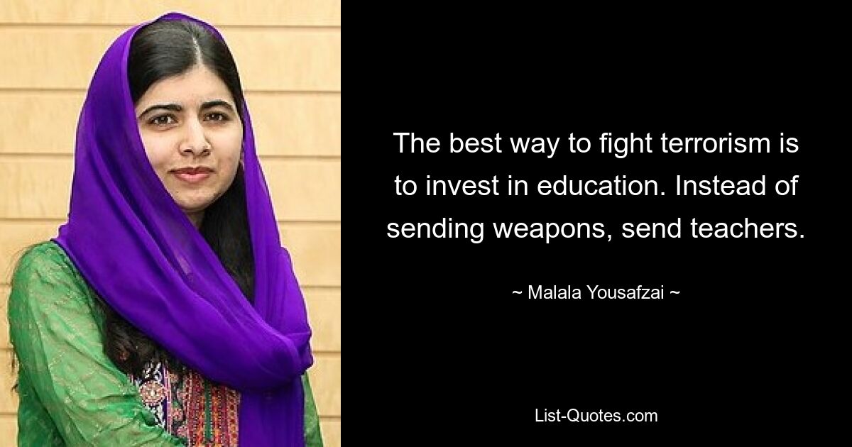 The best way to fight terrorism is to invest in education. Instead of sending weapons, send teachers. — © Malala Yousafzai