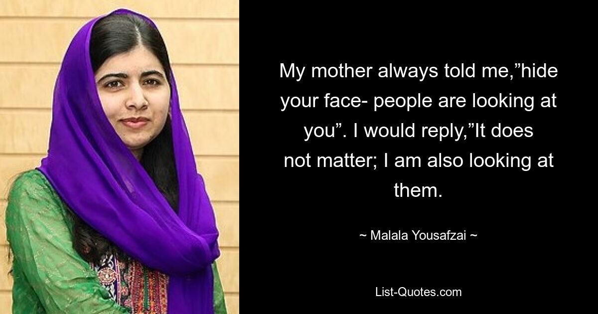 My mother always told me,”hide your face- people are looking at you”. I would reply,”It does not matter; I am also looking at them. — © Malala Yousafzai