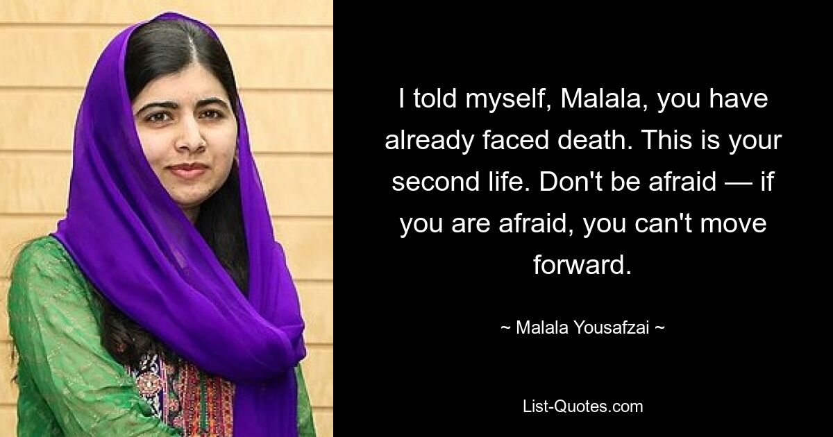 I told myself, Malala, you have already faced death. This is your second life. Don't be afraid — if you are afraid, you can't move forward. — © Malala Yousafzai