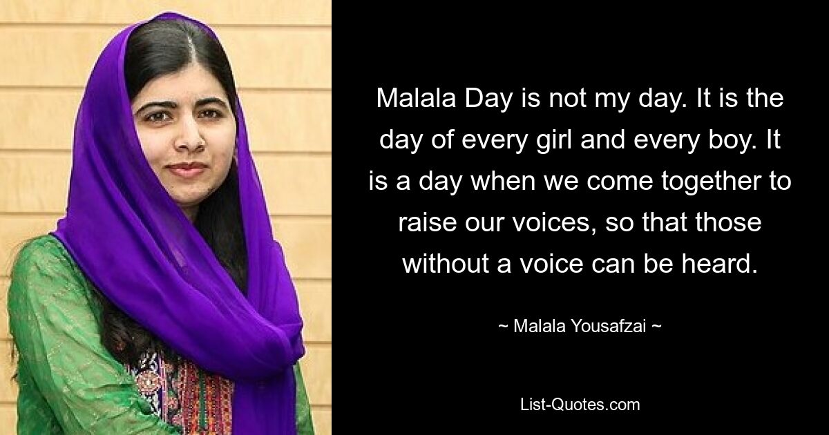 Malala Day is not my day. It is the day of every girl and every boy. It is a day when we come together to raise our voices, so that those without a voice can be heard. — © Malala Yousafzai