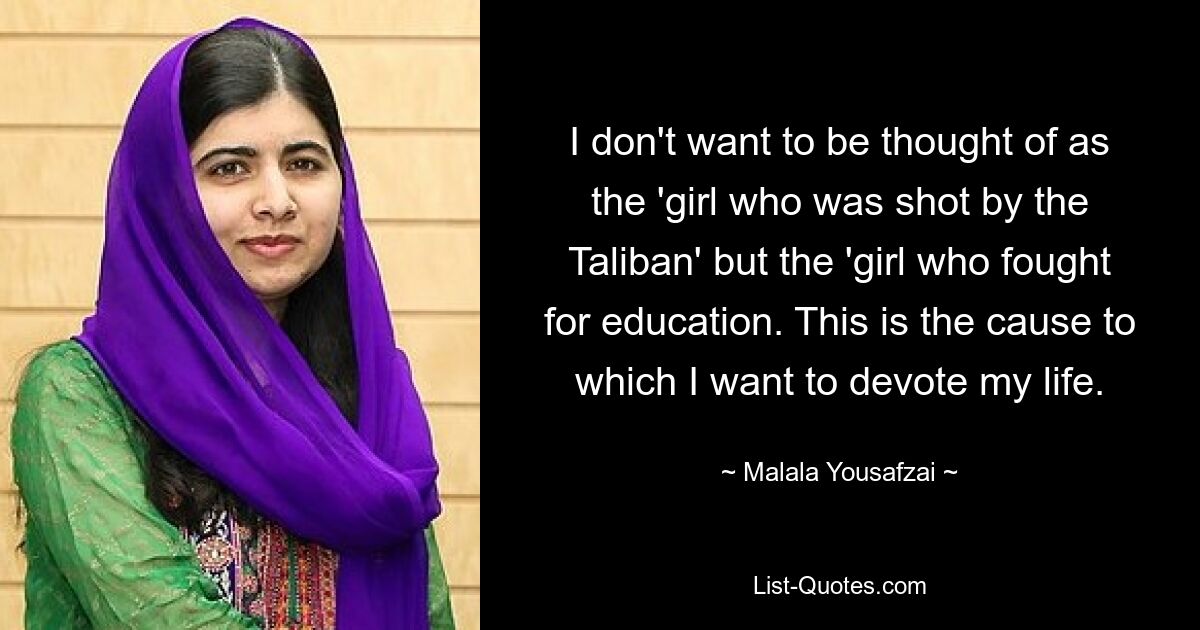 I don't want to be thought of as the 'girl who was shot by the Taliban' but the 'girl who fought for education. This is the cause to which I want to devote my life. — © Malala Yousafzai