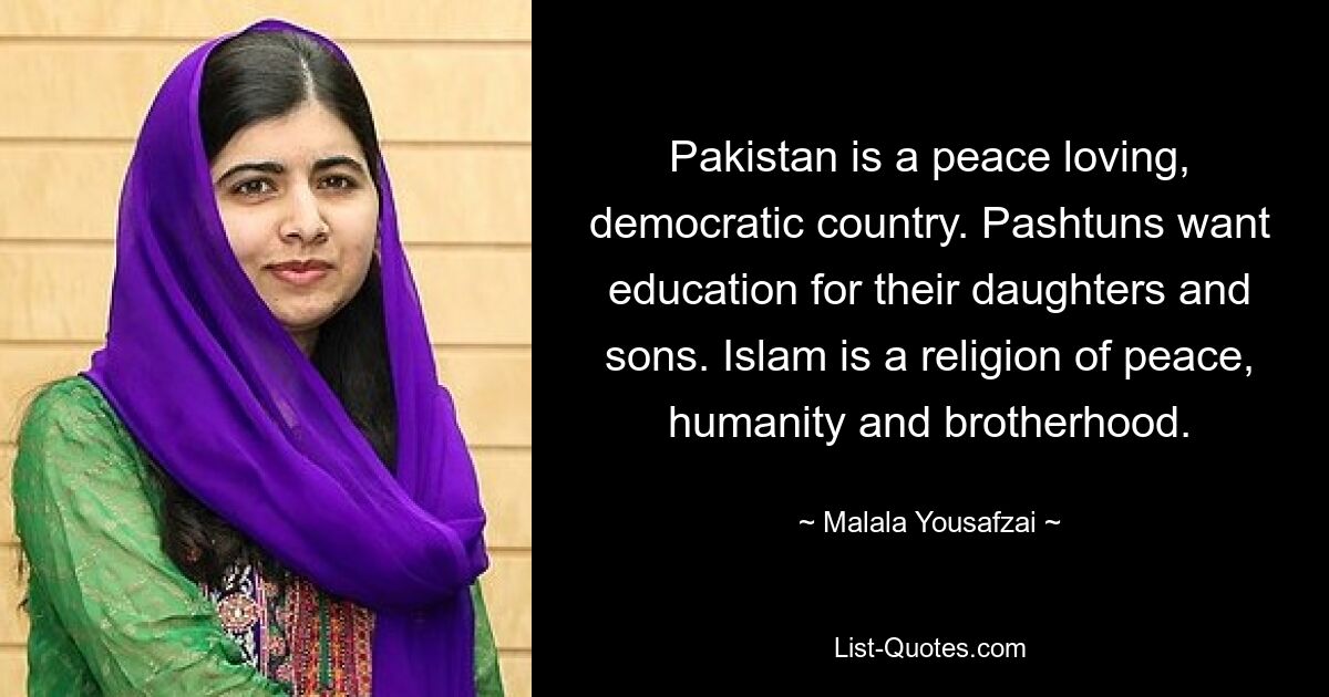 Pakistan is a peace loving, democratic country. Pashtuns want education for their daughters and sons. Islam is a religion of peace, humanity and brotherhood. — © Malala Yousafzai