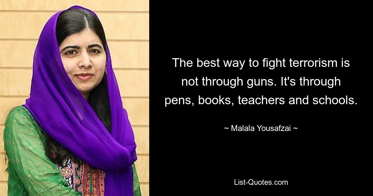 The best way to fight terrorism is not through guns. It's through pens, books, teachers and schools. — © Malala Yousafzai