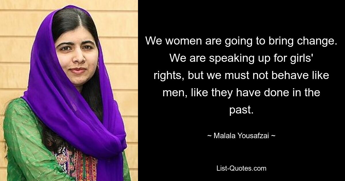 We women are going to bring change. We are speaking up for girls' rights, but we must not behave like men, like they have done in the past. — © Malala Yousafzai