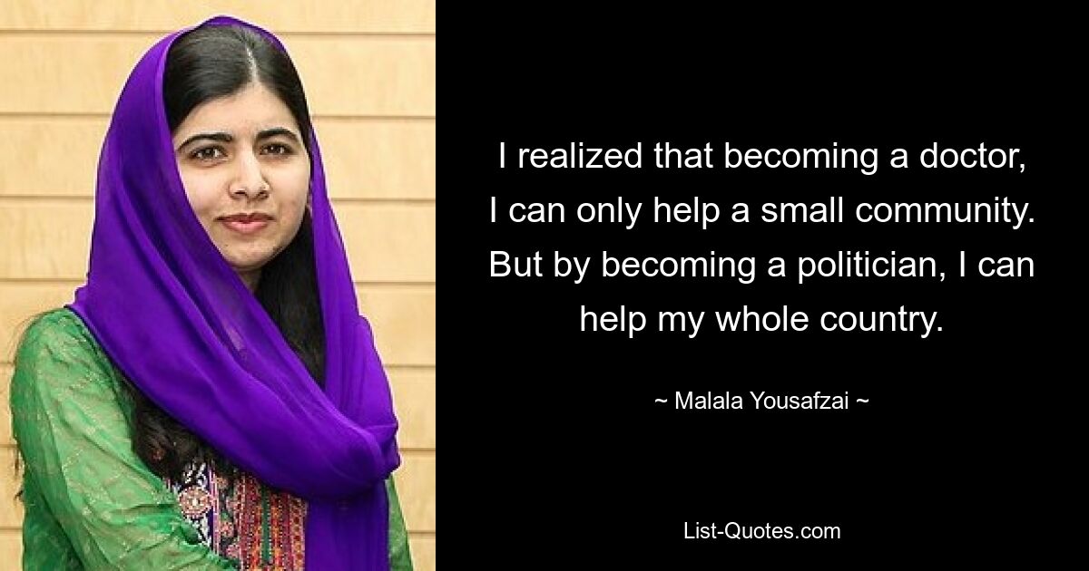 I realized that becoming a doctor, I can only help a small community. But by becoming a politician, I can help my whole country. — © Malala Yousafzai