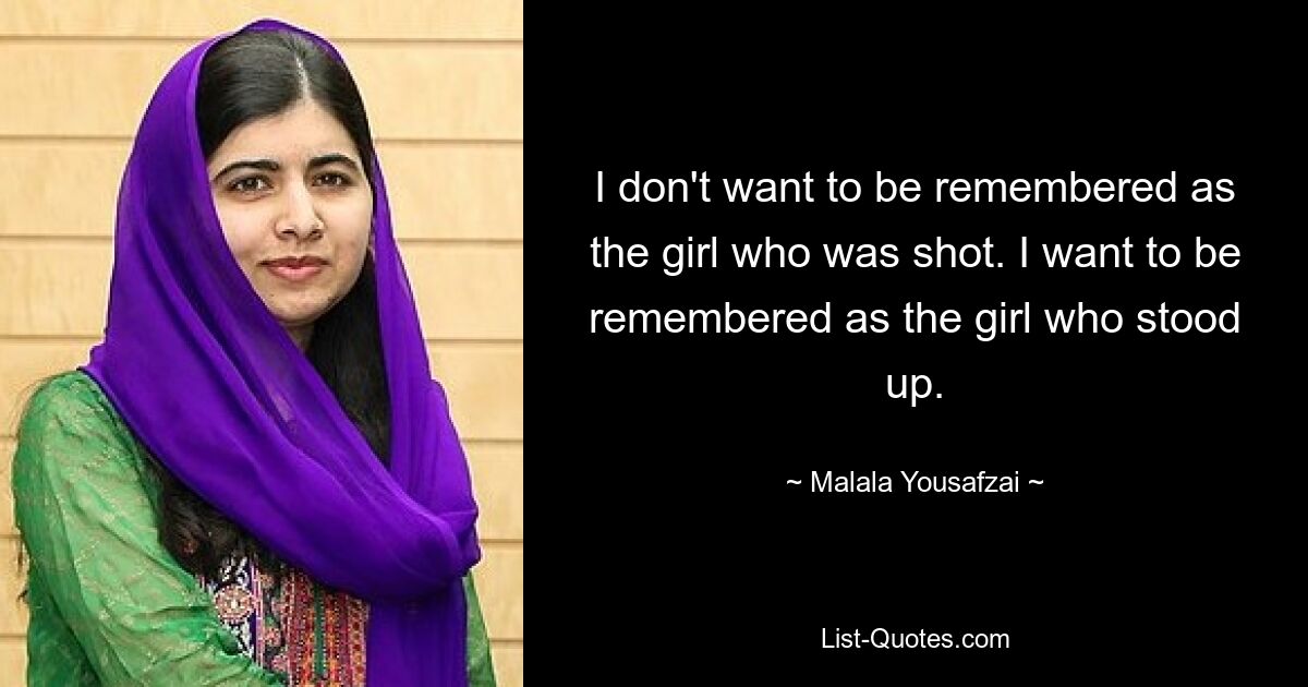 I don't want to be remembered as the girl who was shot. I want to be remembered as the girl who stood up. — © Malala Yousafzai