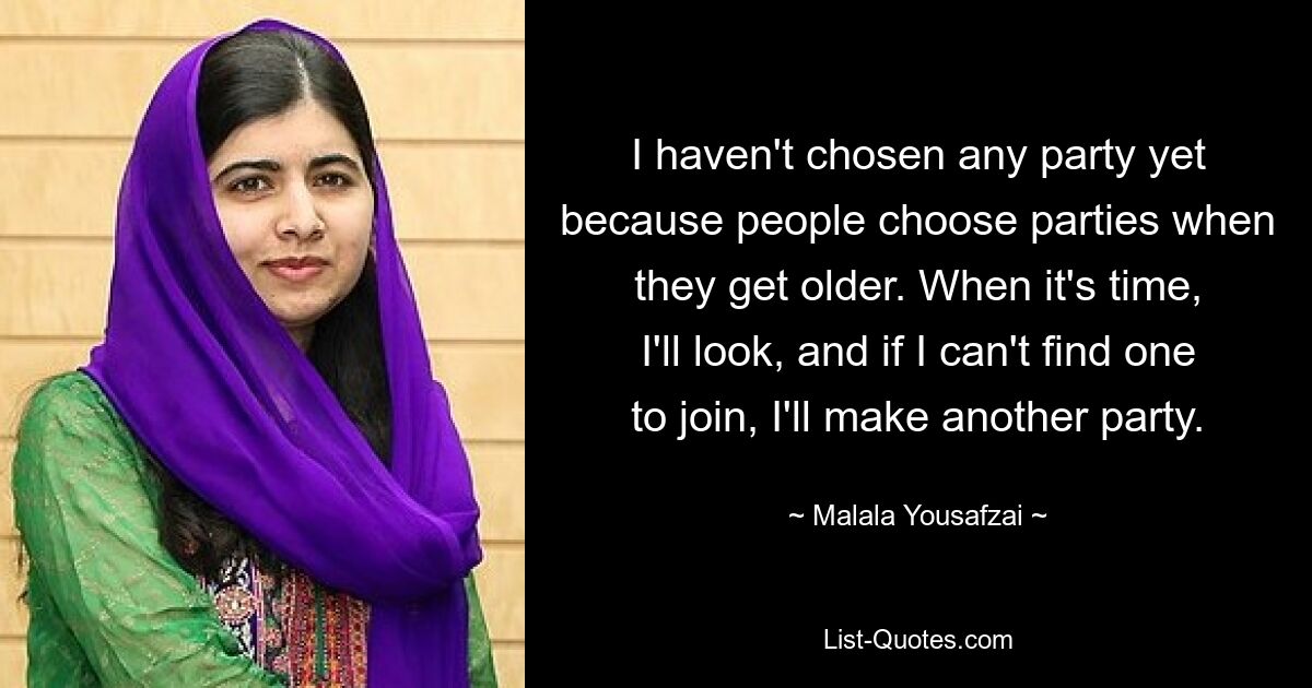 I haven't chosen any party yet because people choose parties when they get older. When it's time, I'll look, and if I can't find one to join, I'll make another party. — © Malala Yousafzai