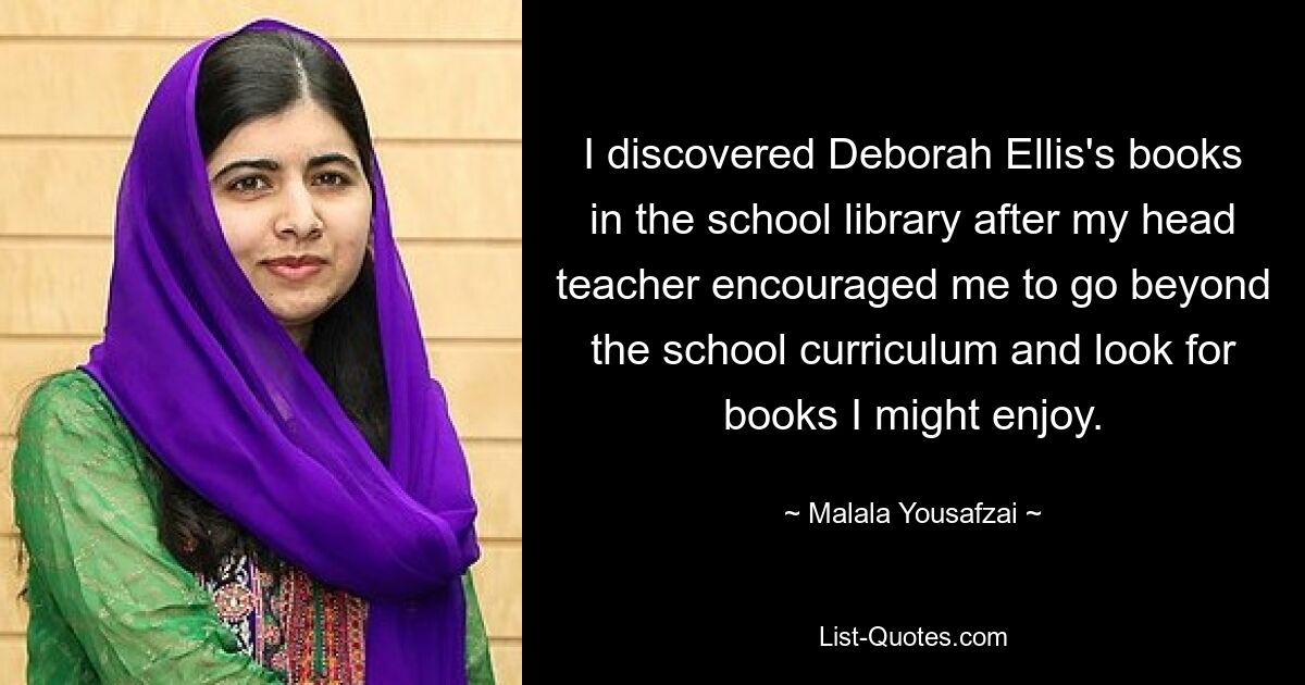 I discovered Deborah Ellis's books in the school library after my head teacher encouraged me to go beyond the school curriculum and look for books I might enjoy. — © Malala Yousafzai