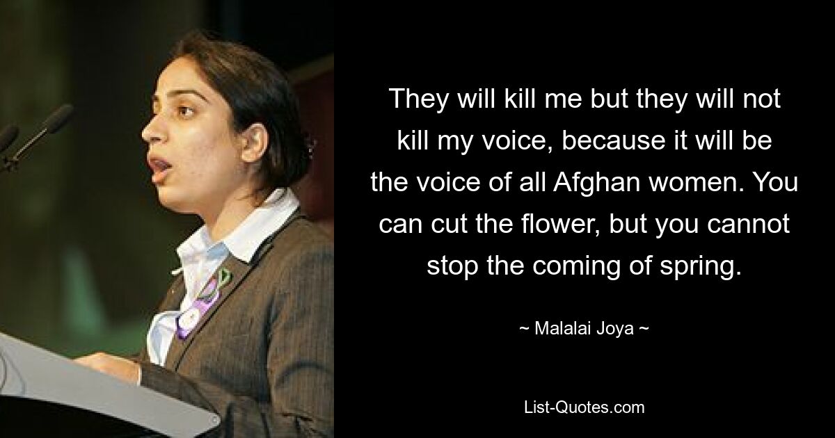 They will kill me but they will not kill my voice, because it will be the voice of all Afghan women. You can cut the flower, but you cannot stop the coming of spring. — © Malalai Joya