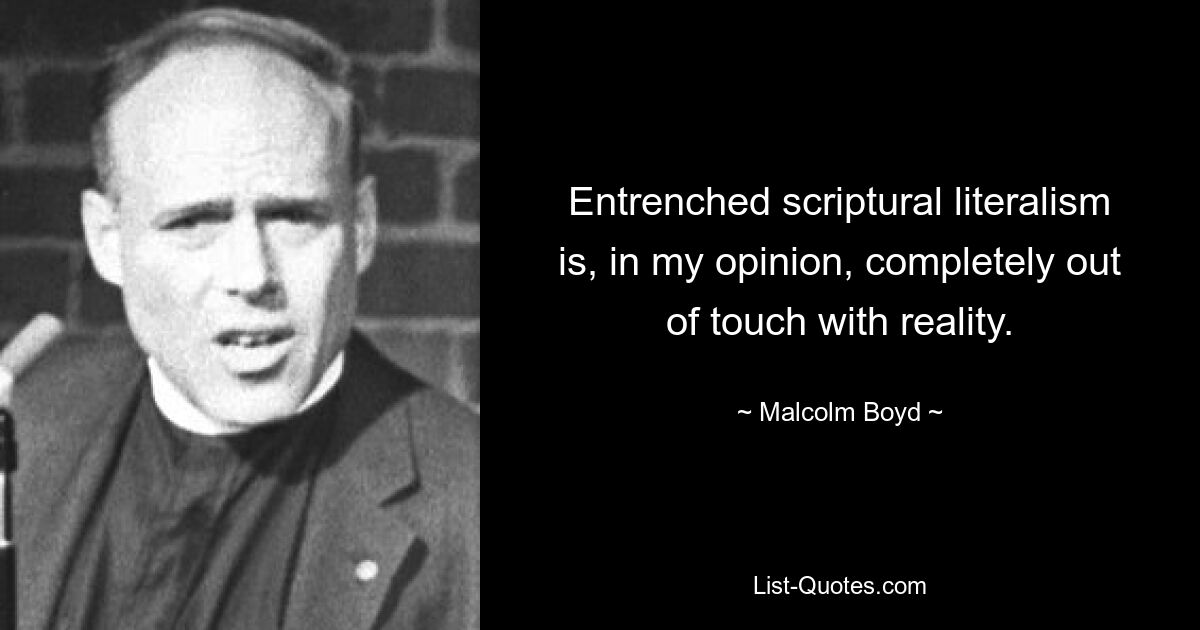 Entrenched scriptural literalism is, in my opinion, completely out of touch with reality. — © Malcolm Boyd