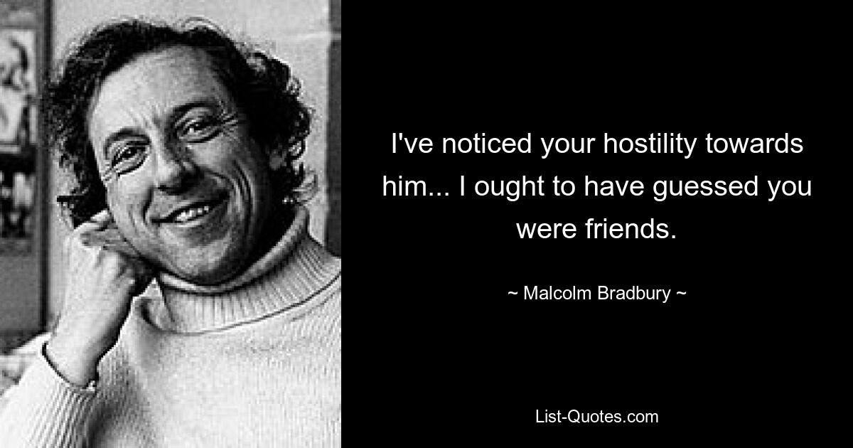 I've noticed your hostility towards him... I ought to have guessed you were friends. — © Malcolm Bradbury