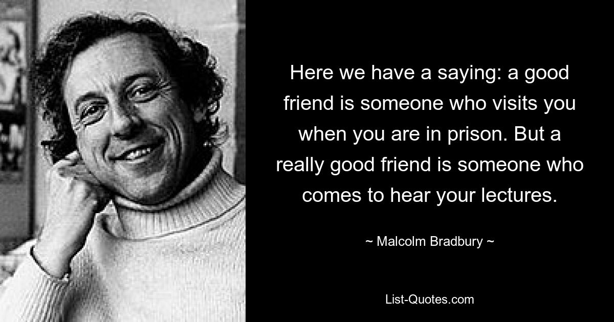 Here we have a saying: a good friend is someone who visits you when you are in prison. But a really good friend is someone who comes to hear your lectures. — © Malcolm Bradbury