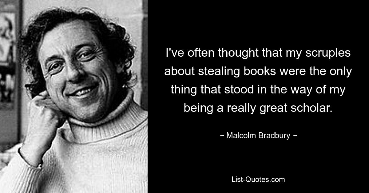 I've often thought that my scruples about stealing books were the only thing that stood in the way of my being a really great scholar. — © Malcolm Bradbury