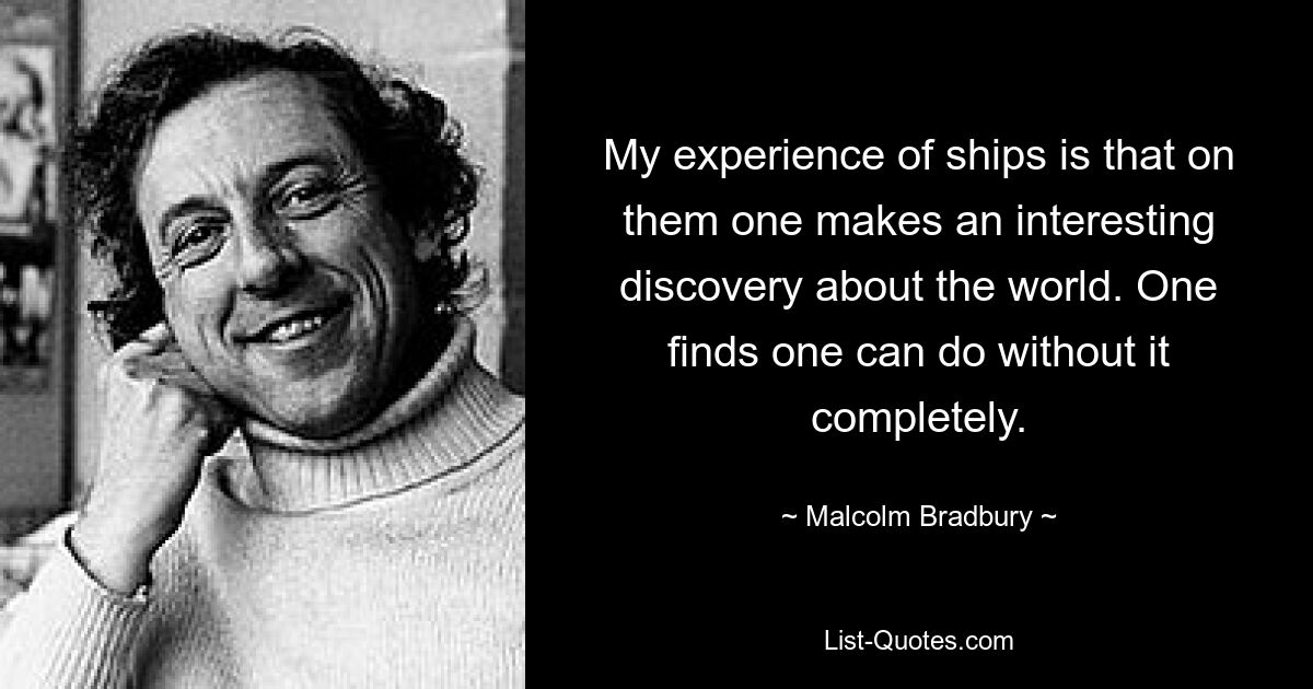 My experience of ships is that on them one makes an interesting discovery about the world. One finds one can do without it completely. — © Malcolm Bradbury