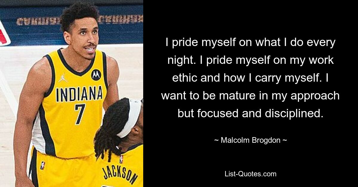 I pride myself on what I do every night. I pride myself on my work ethic and how I carry myself. I want to be mature in my approach but focused and disciplined. — © Malcolm Brogdon