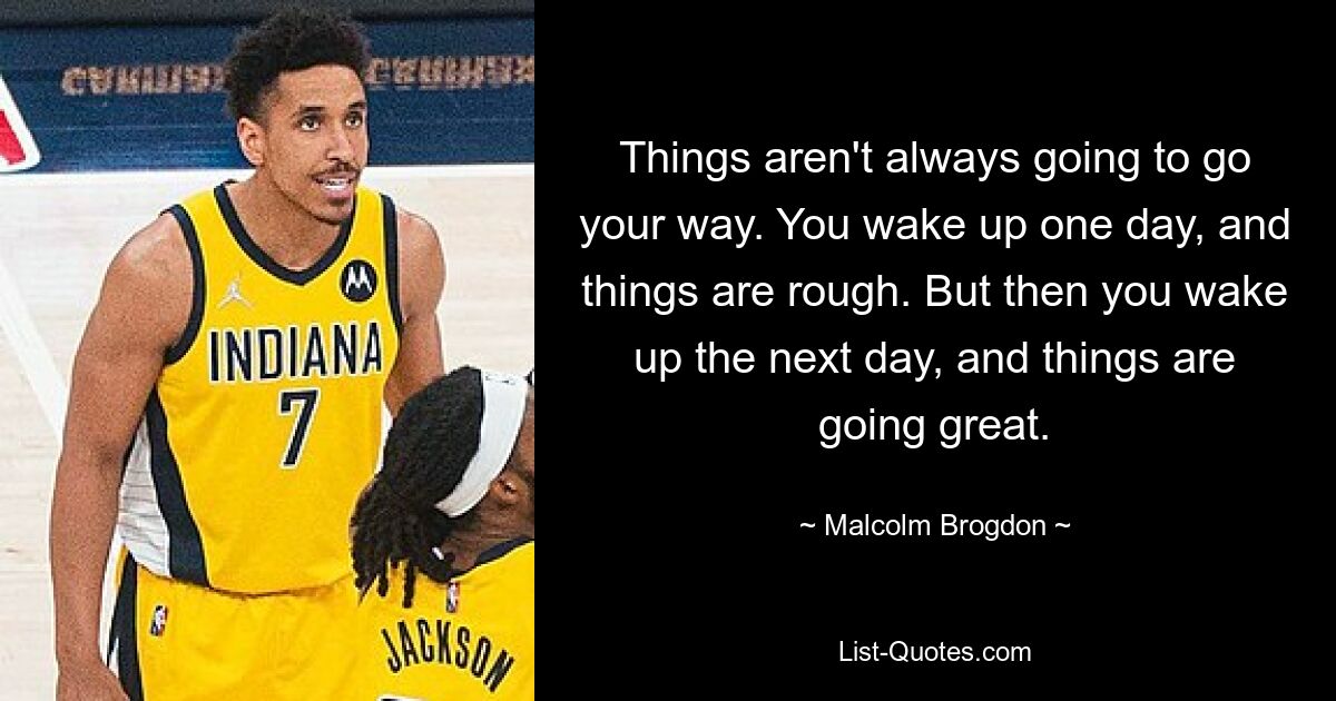 Things aren't always going to go your way. You wake up one day, and things are rough. But then you wake up the next day, and things are going great. — © Malcolm Brogdon