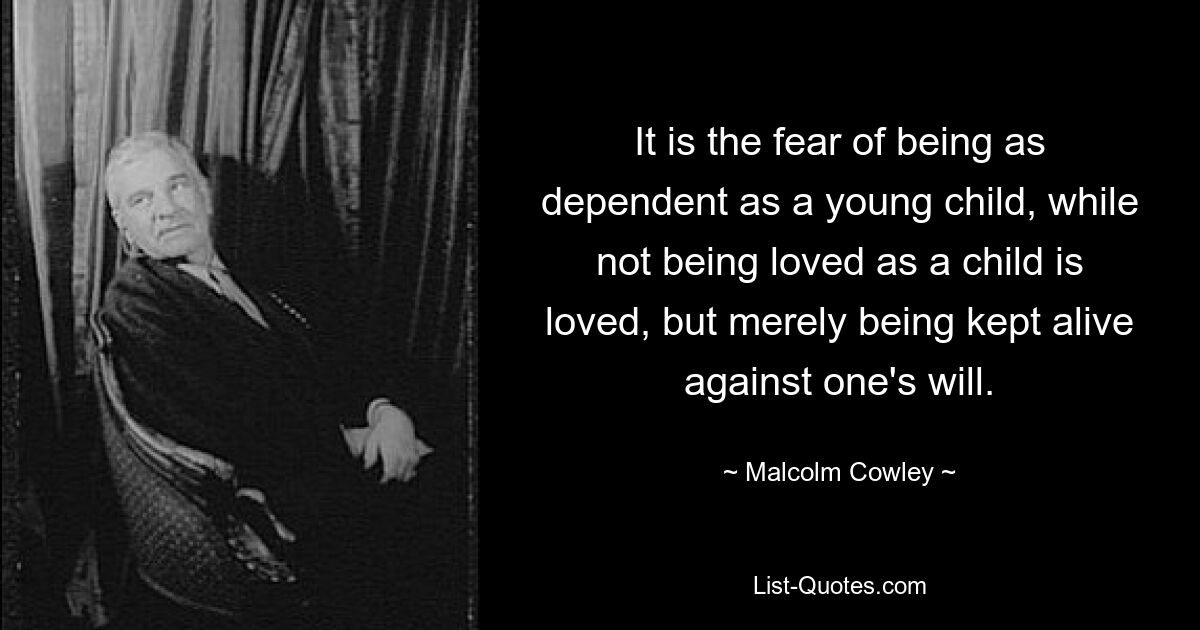 It is the fear of being as dependent as a young child, while not being loved as a child is loved, but merely being kept alive against one's will. — © Malcolm Cowley