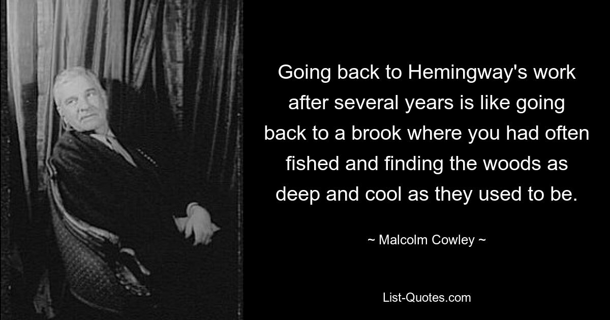 Going back to Hemingway's work after several years is like going back to a brook where you had often fished and finding the woods as deep and cool as they used to be. — © Malcolm Cowley