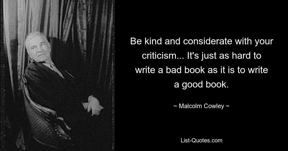 Be kind and considerate with your criticism... It's just as hard to write a bad book as it is to write a good book. — © Malcolm Cowley