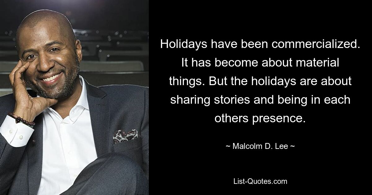 Holidays have been commercialized. It has become about material things. But the holidays are about sharing stories and being in each others presence. — © Malcolm D. Lee