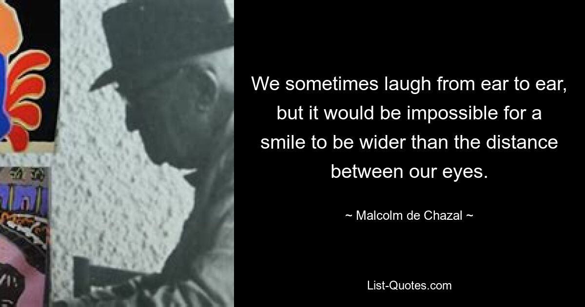 We sometimes laugh from ear to ear, but it would be impossible for a smile to be wider than the distance between our eyes. — © Malcolm de Chazal