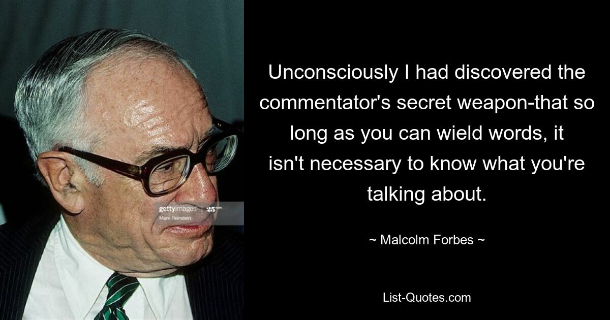 Unconsciously I had discovered the commentator's secret weapon-that so long as you can wield words, it isn't necessary to know what you're talking about. — © Malcolm Forbes