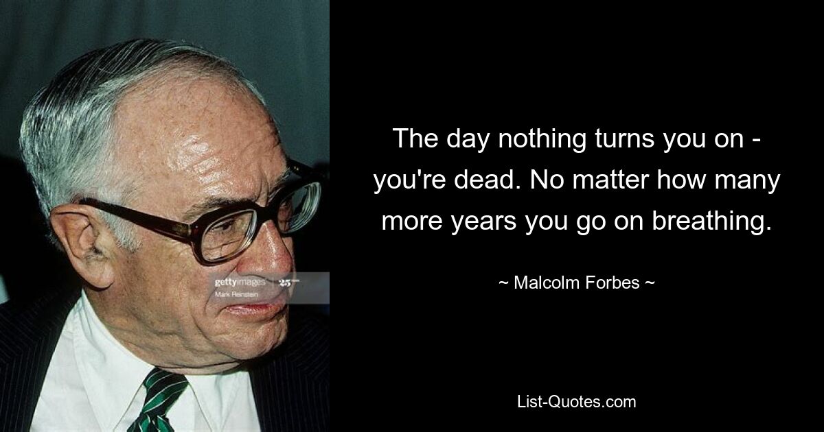 The day nothing turns you on - you're dead. No matter how many more years you go on breathing. — © Malcolm Forbes