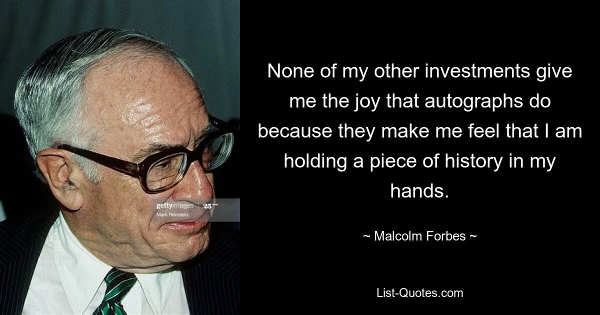 None of my other investments give me the joy that autographs do because they make me feel that I am holding a piece of history in my hands. — © Malcolm Forbes