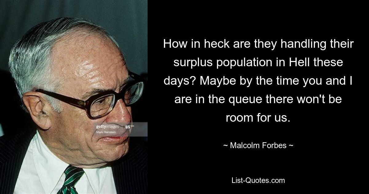 How in heck are they handling their surplus population in Hell these days? Maybe by the time you and I are in the queue there won't be room for us. — © Malcolm Forbes