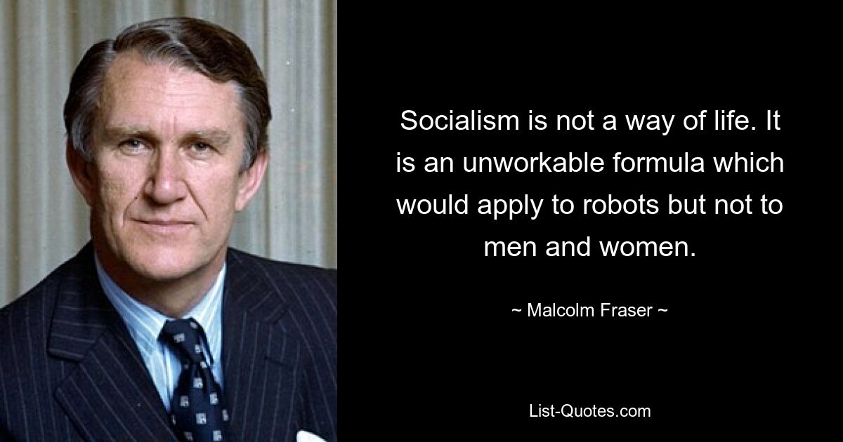 Socialism is not a way of life. It is an unworkable formula which would apply to robots but not to men and women. — © Malcolm Fraser