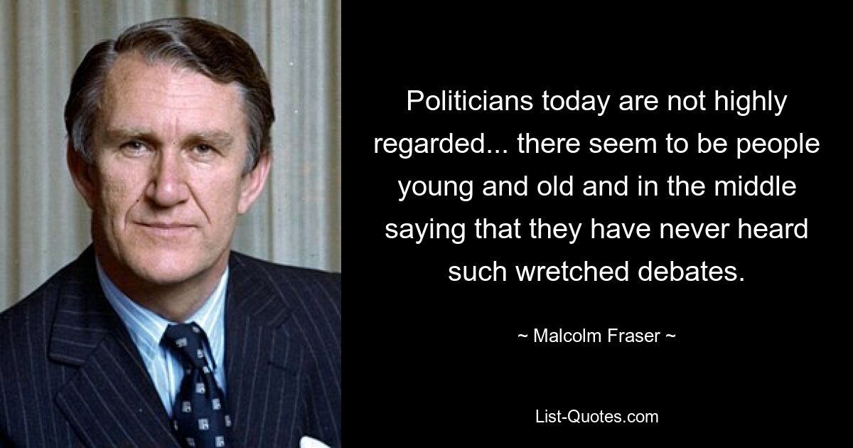 Politicians today are not highly regarded... there seem to be people young and old and in the middle saying that they have never heard such wretched debates. — © Malcolm Fraser