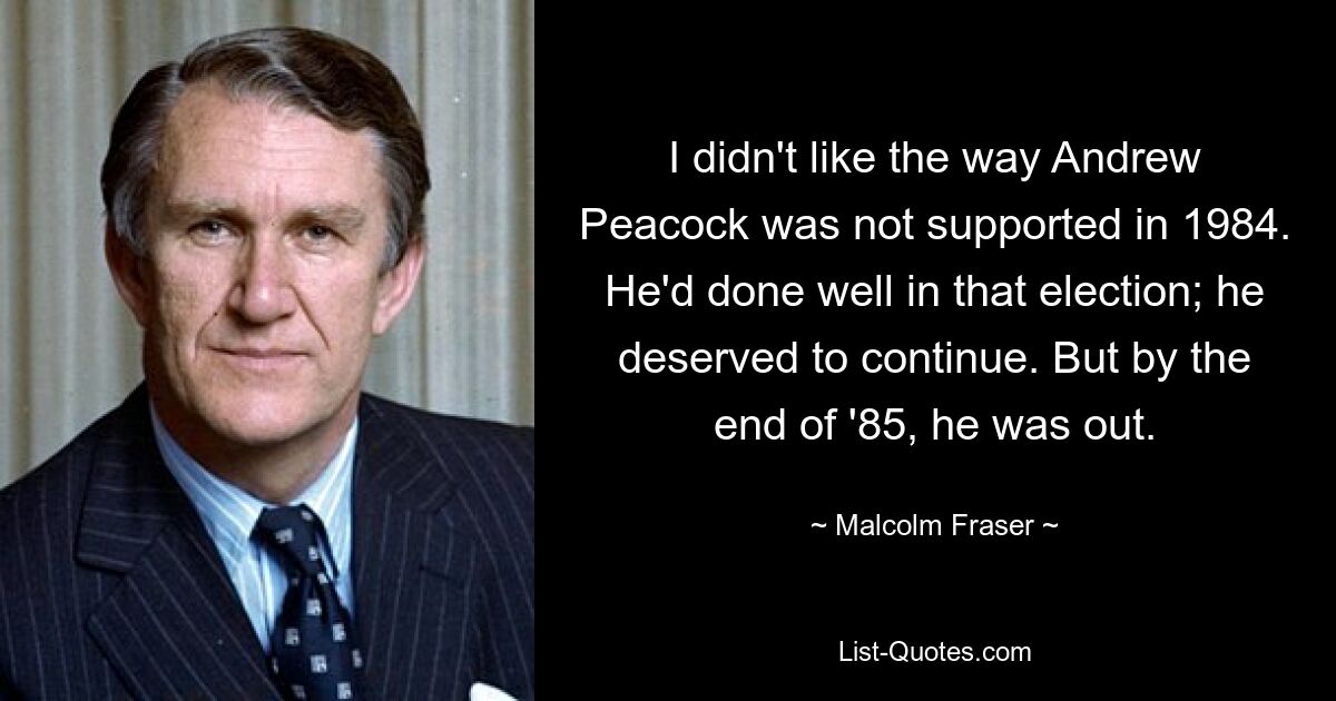 I didn't like the way Andrew Peacock was not supported in 1984. He'd done well in that election; he deserved to continue. But by the end of '85, he was out. — © Malcolm Fraser