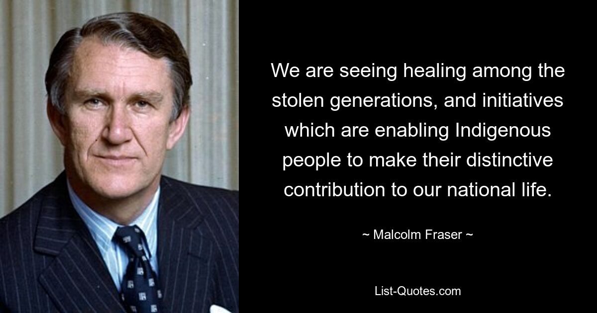 We are seeing healing among the stolen generations, and initiatives which are enabling Indigenous people to make their distinctive contribution to our national life. — © Malcolm Fraser