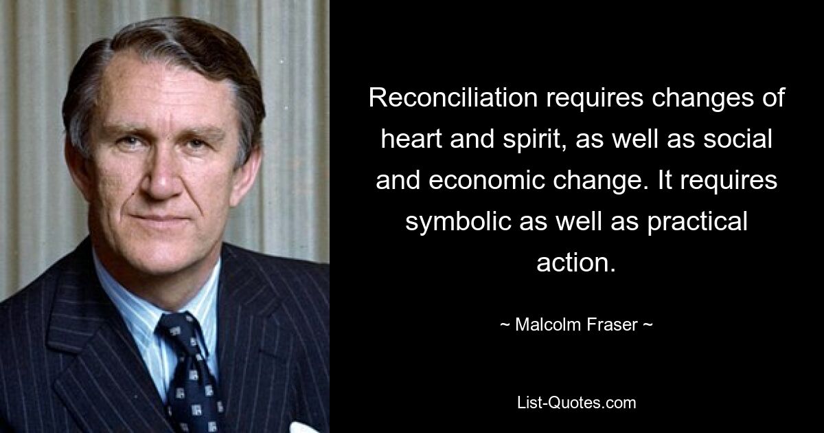 Reconciliation requires changes of heart and spirit, as well as social and economic change. It requires symbolic as well as practical action. — © Malcolm Fraser