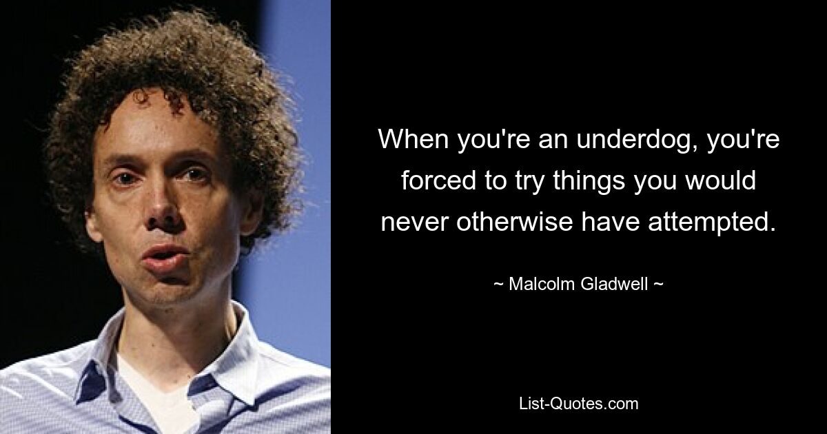 When you're an underdog, you're forced to try things you would never otherwise have attempted. — © Malcolm Gladwell