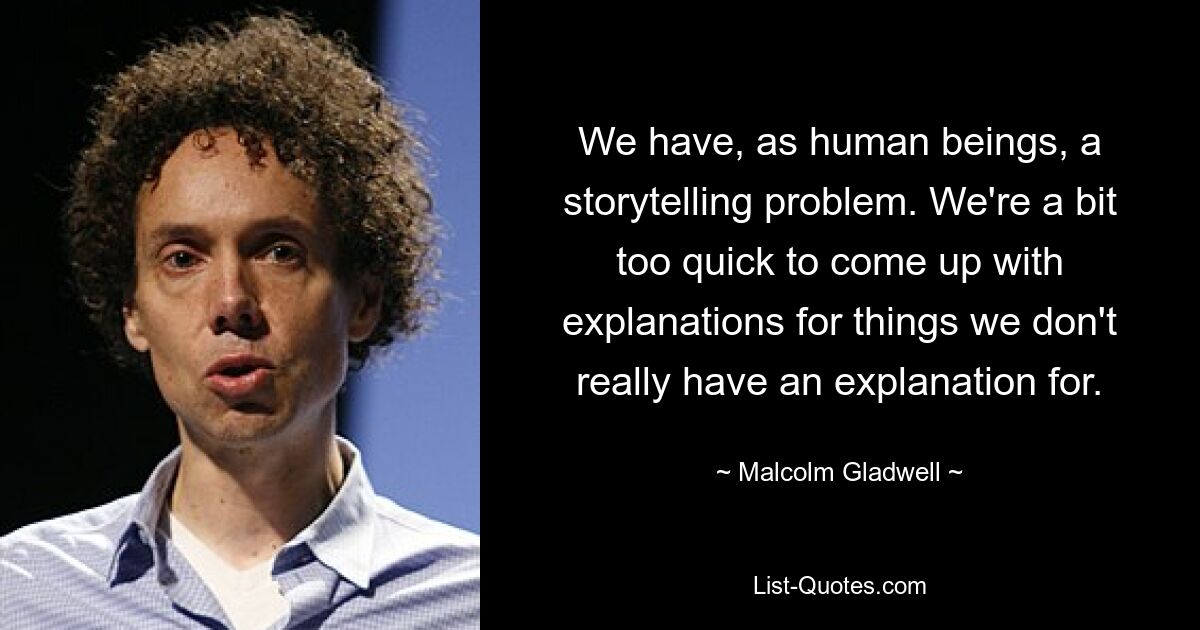 We have, as human beings, a storytelling problem. We're a bit too quick to come up with explanations for things we don't really have an explanation for. — © Malcolm Gladwell