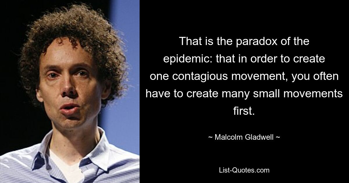 That is the paradox of the epidemic: that in order to create one contagious movement, you often have to create many small movements first. — © Malcolm Gladwell