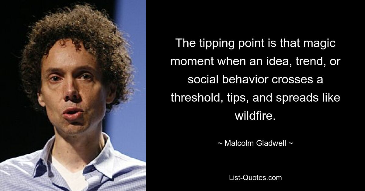 The tipping point is that magic moment when an idea, trend, or social behavior crosses a threshold, tips, and spreads like wildfire. — © Malcolm Gladwell