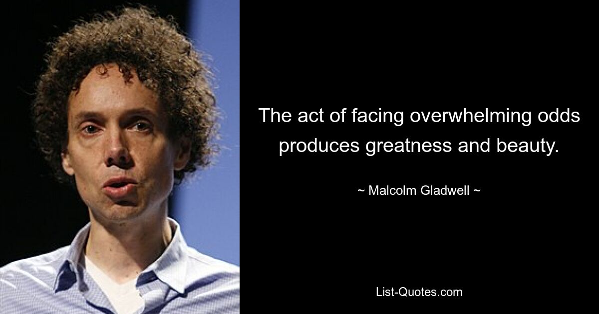 The act of facing overwhelming odds produces greatness and beauty. — © Malcolm Gladwell