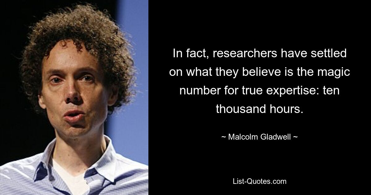 In fact, researchers have settled on what they believe is the magic number for true expertise: ten thousand hours. — © Malcolm Gladwell