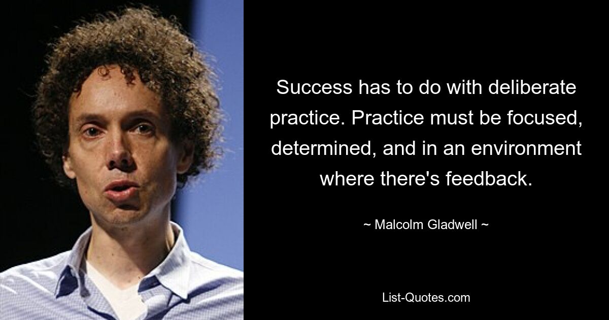 Success has to do with deliberate practice. Practice must be focused, determined, and in an environment where there's feedback. — © Malcolm Gladwell